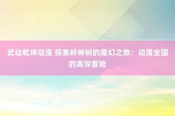 武动乾坤动漫 探秦岭神树的魔幻之旅：动漫全国的高深冒险