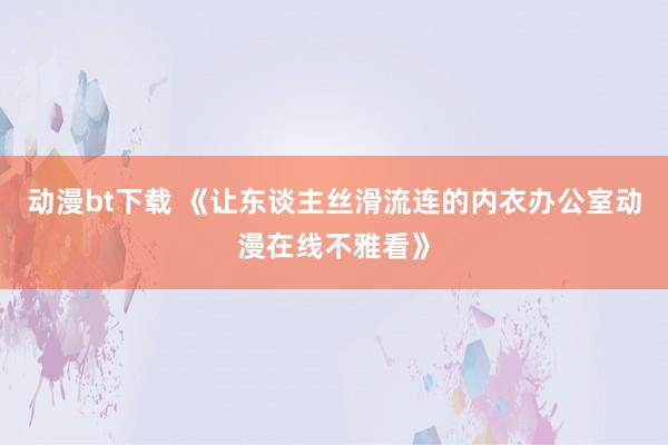 动漫bt下载 《让东谈主丝滑流连的内衣办公室动漫在线不雅看》