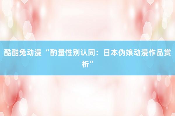 酷酷兔动漫 “酌量性别认同：日本伪娘动漫作品赏析”
