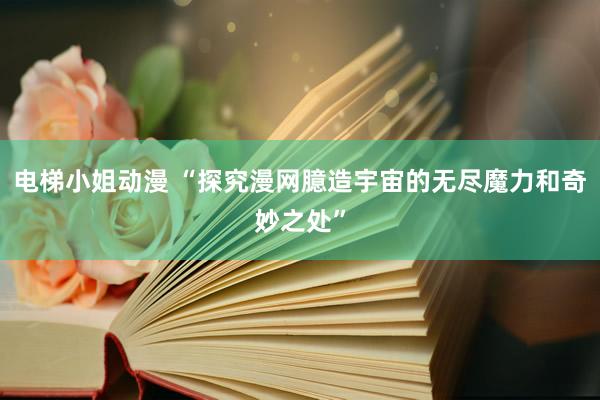 电梯小姐动漫 “探究漫网臆造宇宙的无尽魔力和奇妙之处”