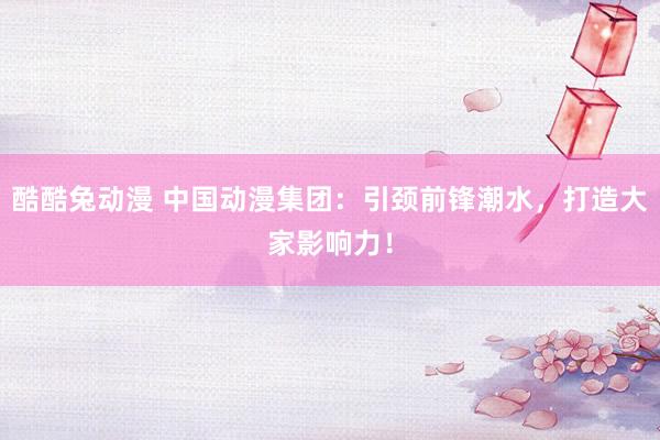 酷酷兔动漫 中国动漫集团：引颈前锋潮水，打造大家影响力！