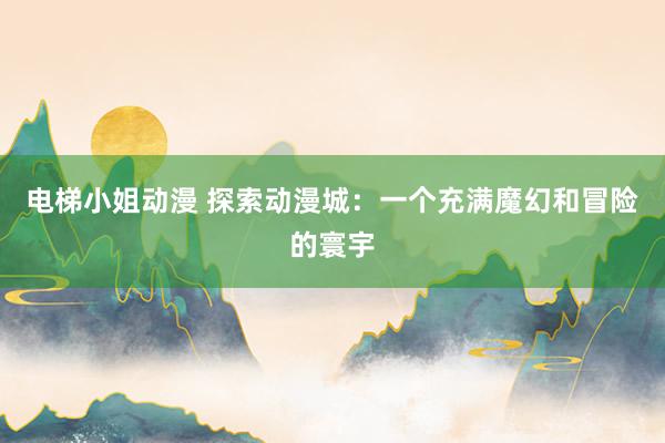 电梯小姐动漫 探索动漫城：一个充满魔幻和冒险的寰宇