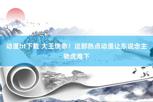 动漫bt下载 大王饶命！这部热点动漫让东说念主骑虎难下