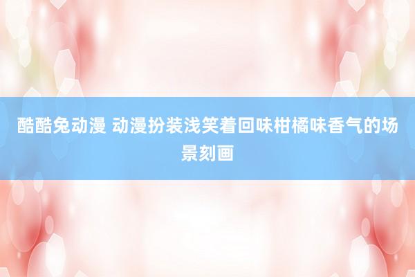 酷酷兔动漫 动漫扮装浅笑着回味柑橘味香气的场景刻画