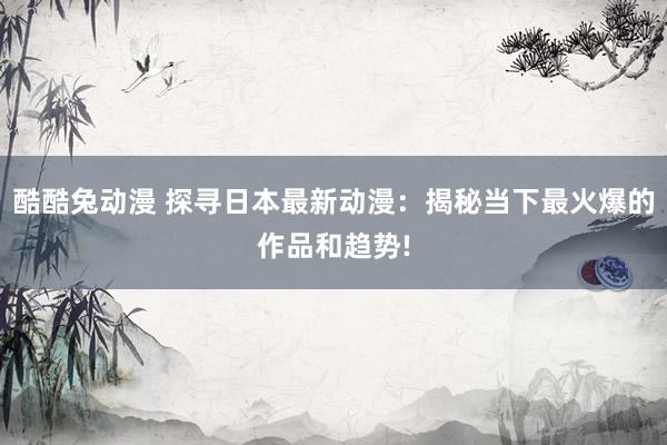 酷酷兔动漫 探寻日本最新动漫：揭秘当下最火爆的作品和趋势!