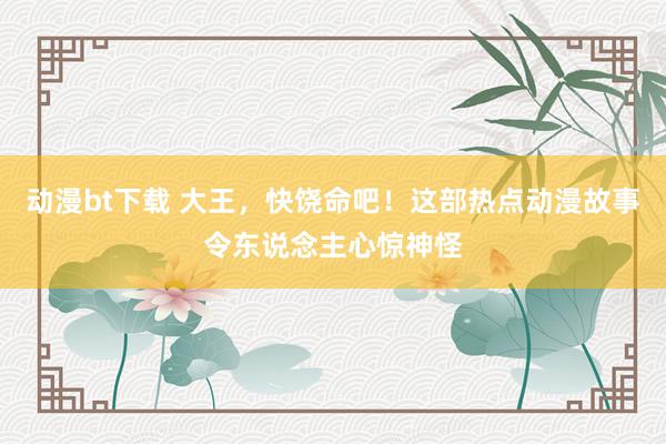 动漫bt下载 大王，快饶命吧！这部热点动漫故事令东说念主心惊神怪
