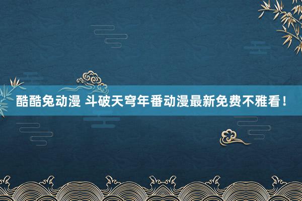 酷酷兔动漫 斗破天穹年番动漫最新免费不雅看！