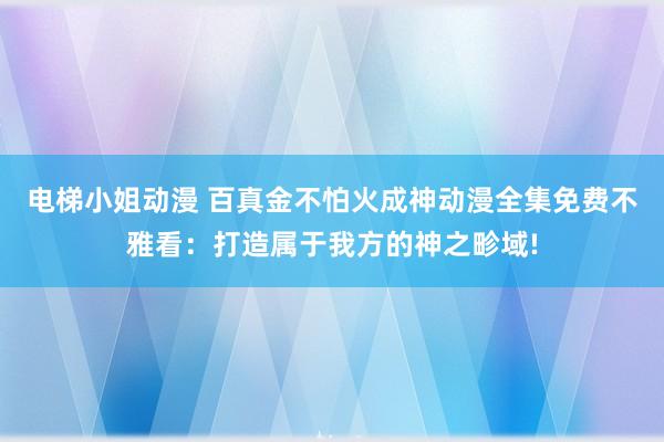 电梯小姐动漫 百真金不怕火成神动漫全集免费不雅看：打造属于我方的神之畛域!