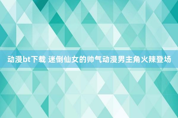 动漫bt下载 迷倒仙女的帅气动漫男主角火辣登场