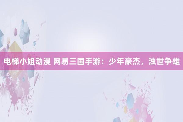 电梯小姐动漫 网易三国手游：少年豪杰，浊世争雄