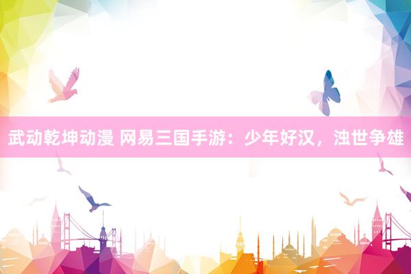 武动乾坤动漫 网易三国手游：少年好汉，浊世争雄
