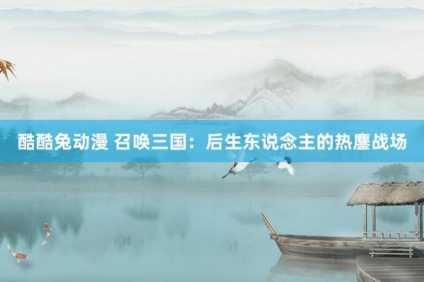 酷酷兔动漫 召唤三国：后生东说念主的热鏖战场