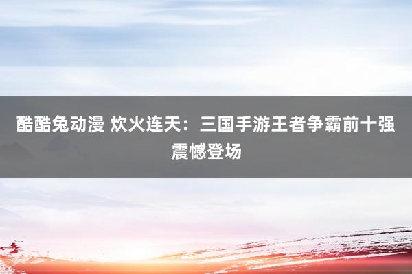 酷酷兔动漫 炊火连天：三国手游王者争霸前十强震憾登场