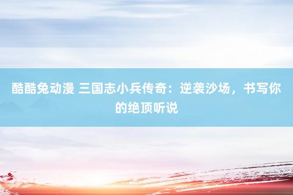 酷酷兔动漫 三国志小兵传奇：逆袭沙场，书写你的绝顶听说