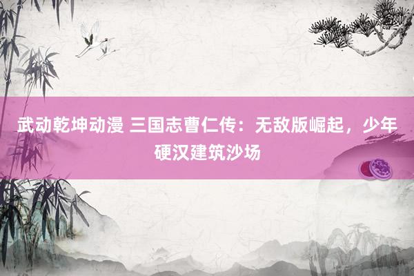 武动乾坤动漫 三国志曹仁传：无敌版崛起，少年硬汉建筑沙场