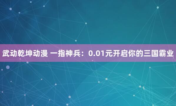 武动乾坤动漫 一指神兵：0.01元开启你的三国霸业