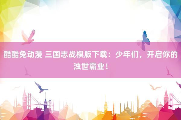 酷酷兔动漫 三国志战棋版下载：少年们，开启你的浊世霸业！