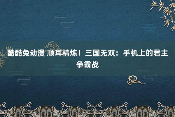 酷酷兔动漫 顺耳精炼！三国无双：手机上的君主争霸战