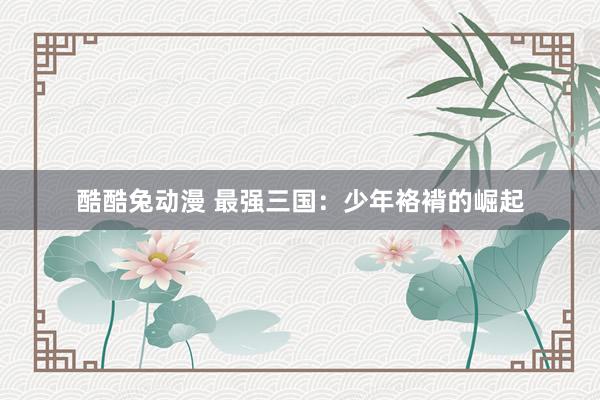 酷酷兔动漫 最强三国：少年袼褙的崛起