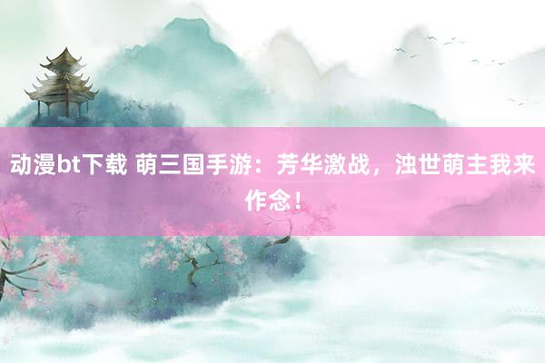 动漫bt下载 萌三国手游：芳华激战，浊世萌主我来作念！