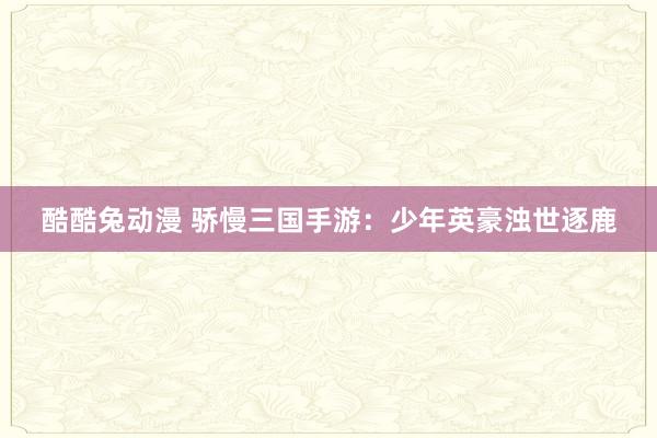 酷酷兔动漫 骄慢三国手游：少年英豪浊世逐鹿