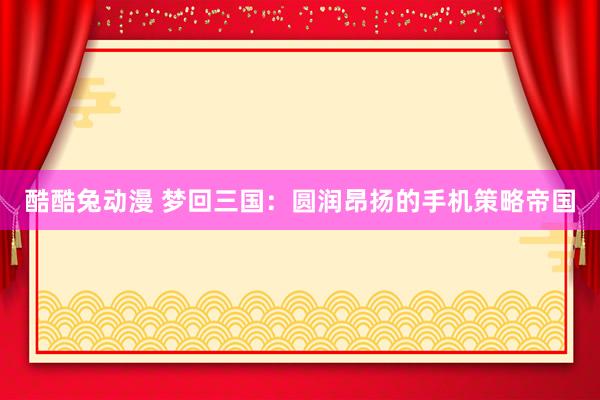 酷酷兔动漫 梦回三国：圆润昂扬的手机策略帝国