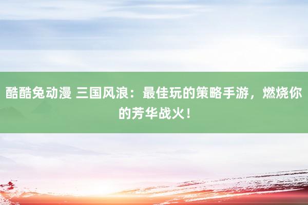 酷酷兔动漫 三国风浪：最佳玩的策略手游，燃烧你的芳华战火！