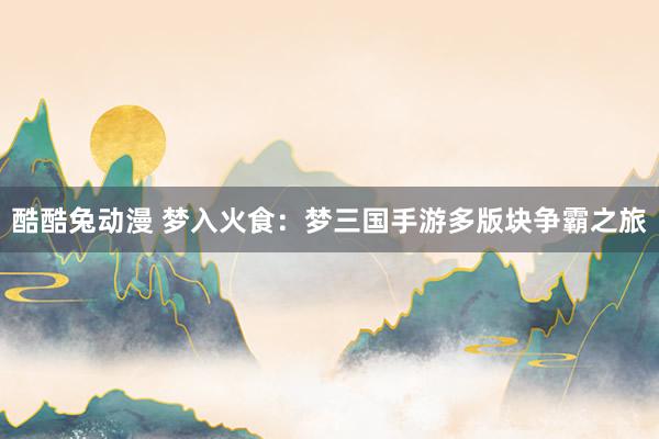 酷酷兔动漫 梦入火食：梦三国手游多版块争霸之旅