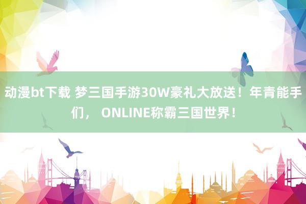 动漫bt下载 梦三国手游30W豪礼大放送！年青能手们， ONLINE称霸三国世界！