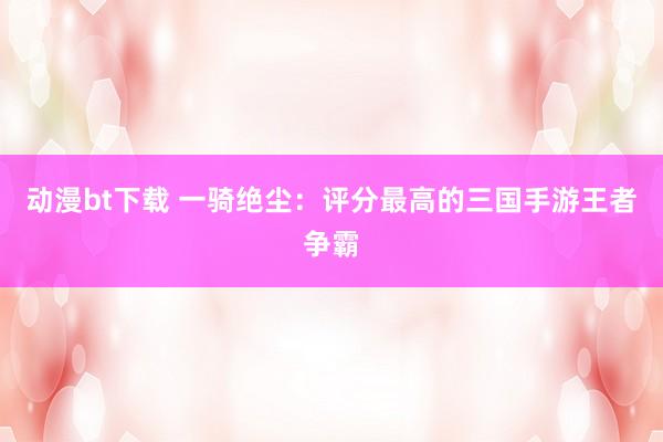 动漫bt下载 一骑绝尘：评分最高的三国手游王者争霸