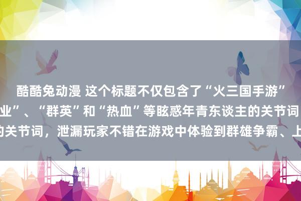 酷酷兔动漫 这个标题不仅包含了“火三国手游”的元素，还和会了“霸业”、“群英”和“热血”等眩惑年青东谈主的关节词，泄漏玩家不错在游戏中体验到群雄争霸、上升清翠的三国天下。