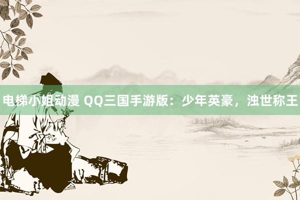电梯小姐动漫 QQ三国手游版：少年英豪，浊世称王