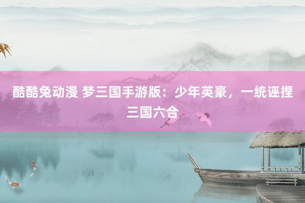 酷酷兔动漫 梦三国手游版：少年英豪，一统诬捏三国六合