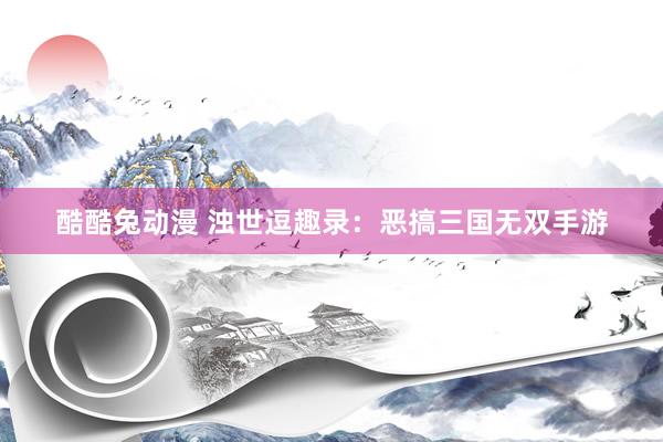 酷酷兔动漫 浊世逗趣录：恶搞三国无双手游