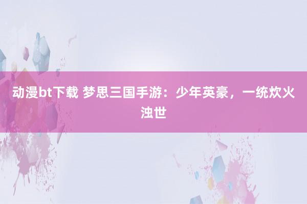 动漫bt下载 梦思三国手游：少年英豪，一统炊火浊世