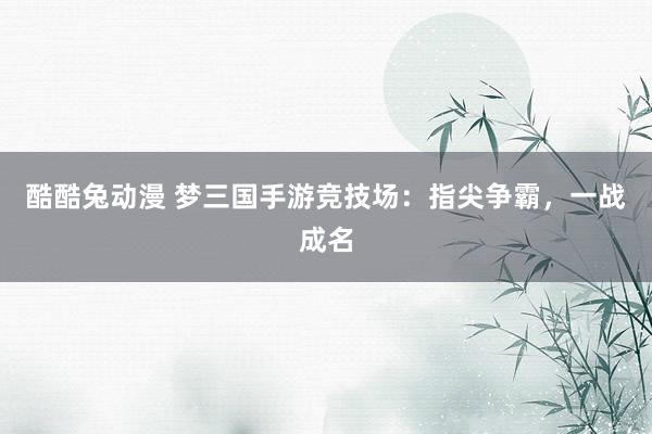 酷酷兔动漫 梦三国手游竞技场：指尖争霸，一战成名
