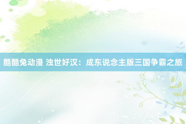 酷酷兔动漫 浊世好汉：成东说念主版三国争霸之旅