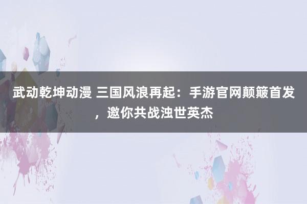 武动乾坤动漫 三国风浪再起：手游官网颠簸首发，邀你共战浊世英杰