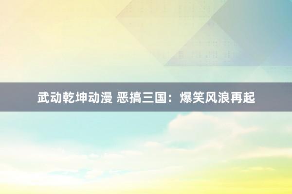 武动乾坤动漫 恶搞三国：爆笑风浪再起