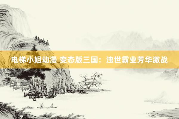电梯小姐动漫 变态版三国：浊世霸业芳华激战