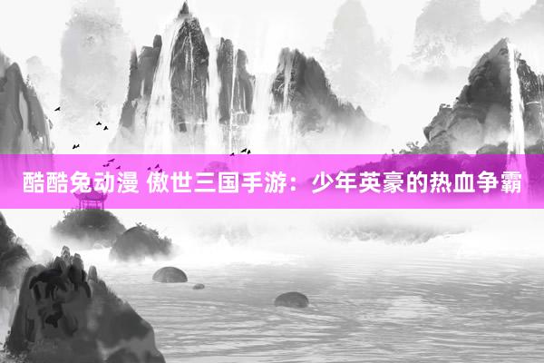 酷酷兔动漫 傲世三国手游：少年英豪的热血争霸