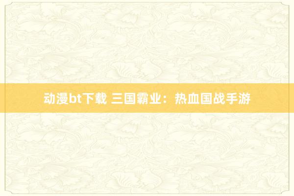 动漫bt下载 三国霸业：热血国战手游