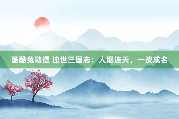 酷酷兔动漫 浊世三国志：人烟连天，一战成名