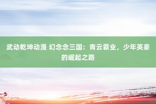 武动乾坤动漫 幻念念三国：青云霸业，少年英豪的崛起之路
