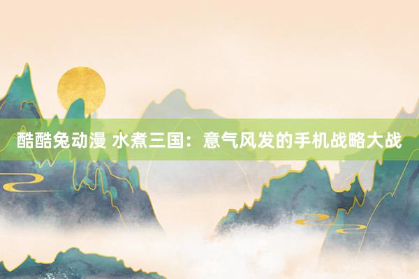 酷酷兔动漫 水煮三国：意气风发的手机战略大战