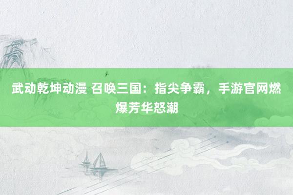武动乾坤动漫 召唤三国：指尖争霸，手游官网燃爆芳华怒潮