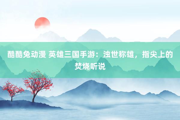酷酷兔动漫 英雄三国手游：浊世称雄，指尖上的焚烧听说