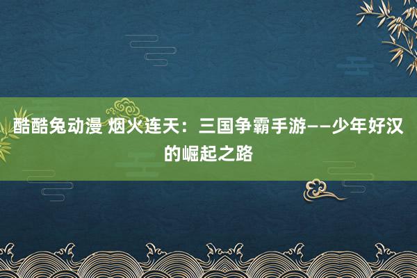 酷酷兔动漫 烟火连天：三国争霸手游——少年好汉的崛起之路