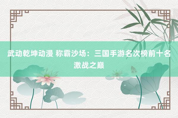 武动乾坤动漫 称霸沙场：三国手游名次榜前十名激战之巅