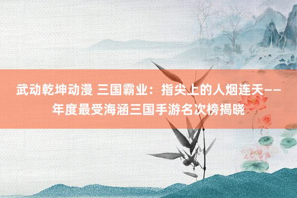 武动乾坤动漫 三国霸业：指尖上的人烟连天——年度最受海涵三国手游名次榜揭晓
